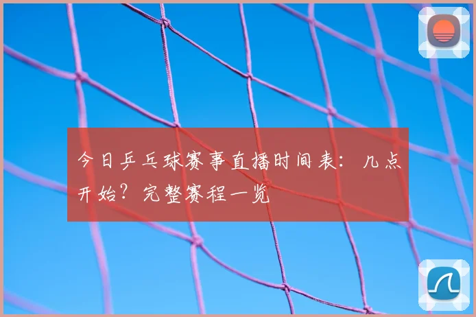 今日乒乓球赛事直播时间表：几点开始？完整赛程一览