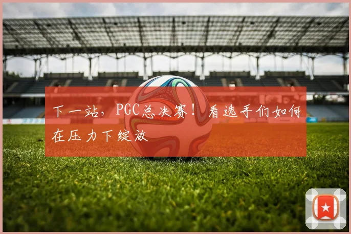 下一站，PGC总决赛！看选手们如何在压力下绽放