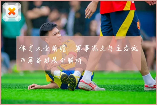 体育大会前瞻:赛事亮点与主办城市筹备进展全解析