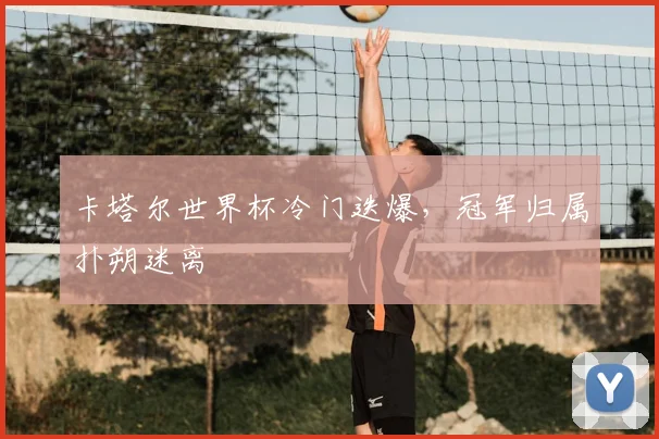 卡塔尔世界杯冷门迭爆,冠军归属扑朔迷离