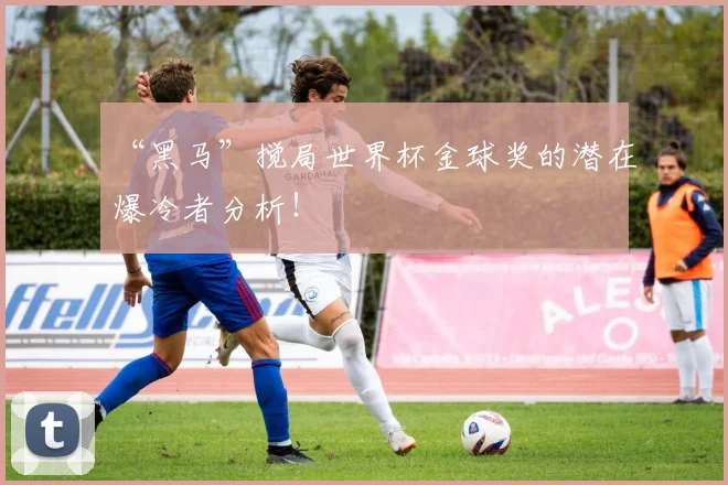 “黑马”搅局世界杯金球奖的潜在爆冷者分析!