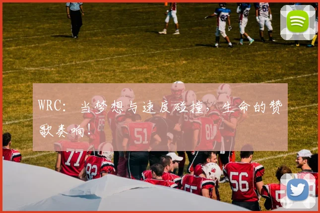 WRC:当梦想与速度碰撞,生命的赞歌奏响!