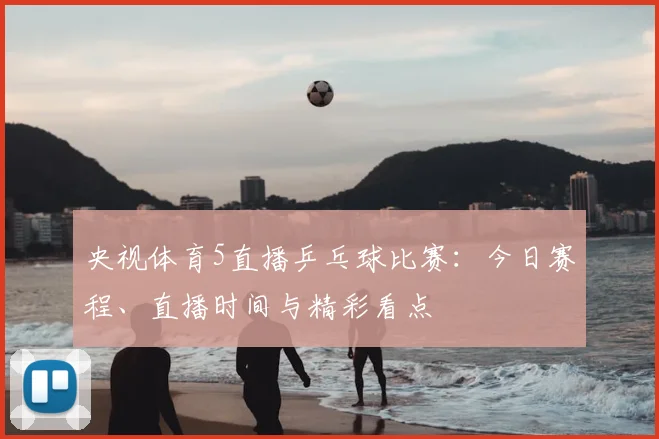 央视体育5直播乒乓球比赛:今日赛程、直播时间与精彩看点
