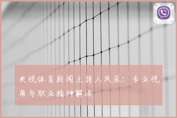 央视体育新闻主持人风采:专业视角与职业精神解读