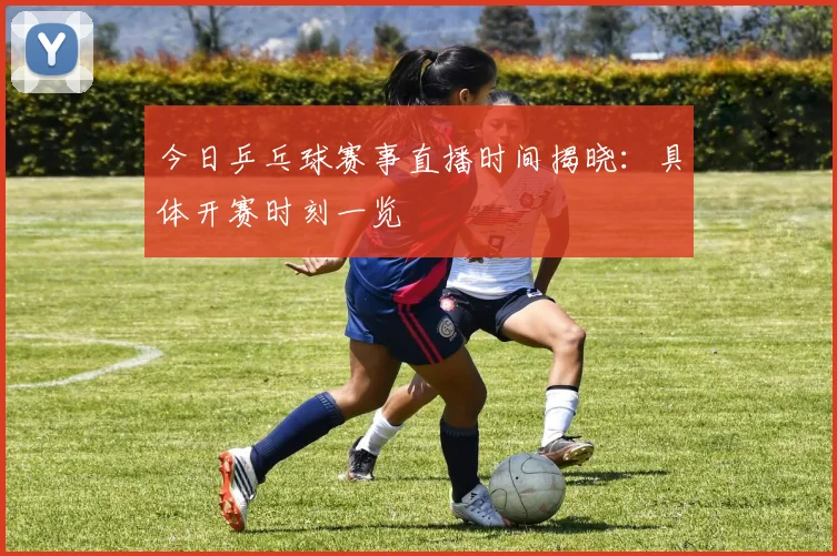 今日乒乓球赛事直播时间揭晓：具体开赛时刻一览